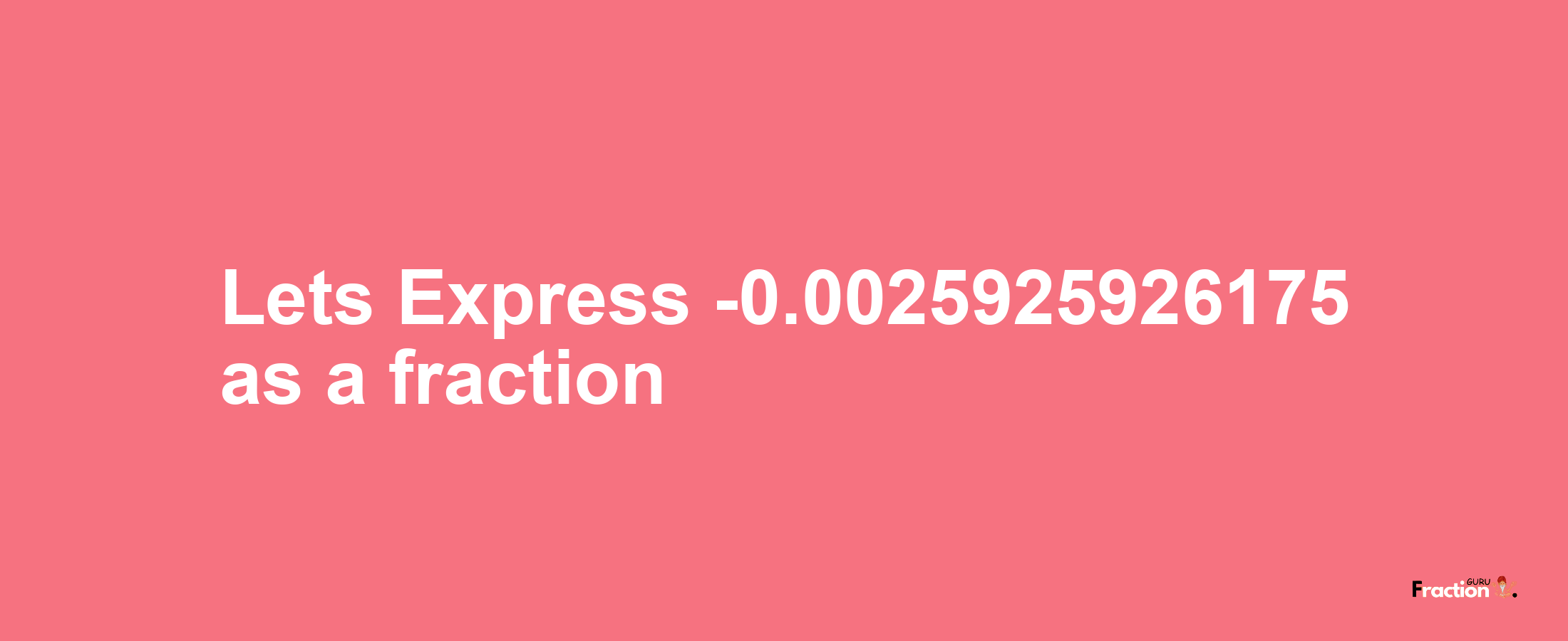 Lets Express -0.0025925926175 as afraction